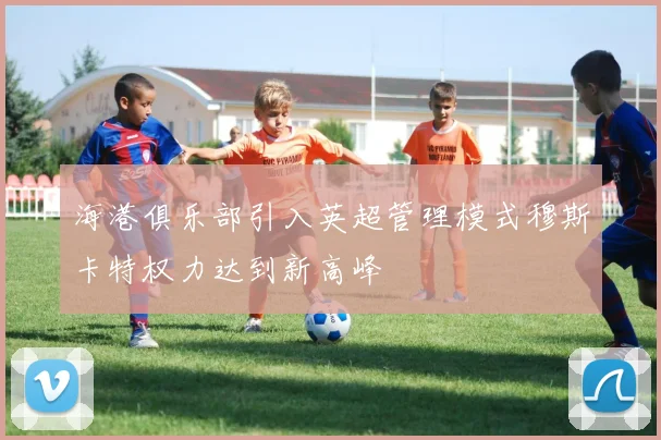 海港俱乐部引入英超管理模式穆斯卡特权力达到新高峰