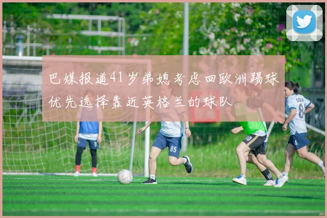 巴媒报道41岁弟媳考虑回欧洲踢球优先选择靠近英格兰的球队