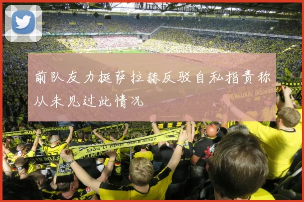 前队友力挺萨拉赫反驳自私指责称从未见过此情况