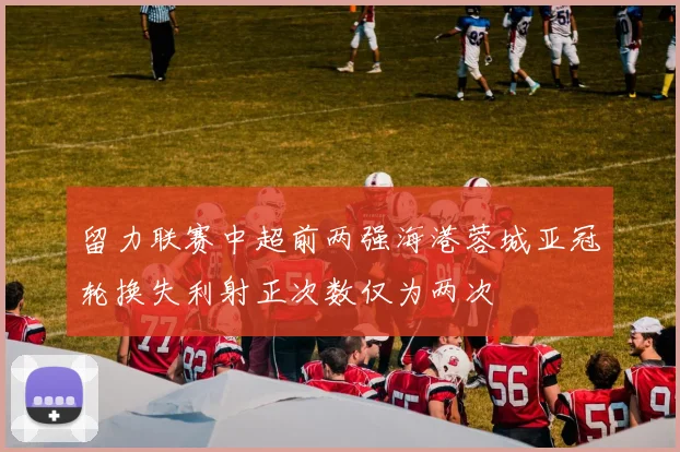 留力联赛中超前两强海港蓉城亚冠轮换失利射正次数仅为两次