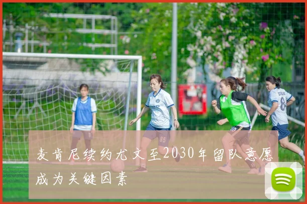 麦肯尼续约尤文至2030年留队意愿成为关键因素