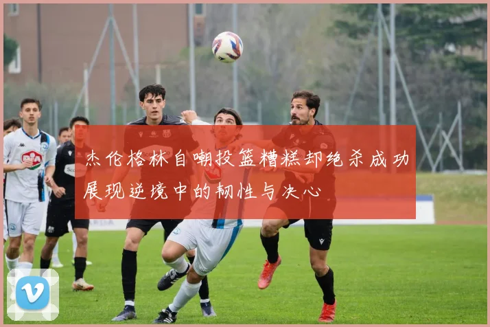 杰伦格林自嘲投篮糟糕却绝杀成功展现逆境中的韧性与决心