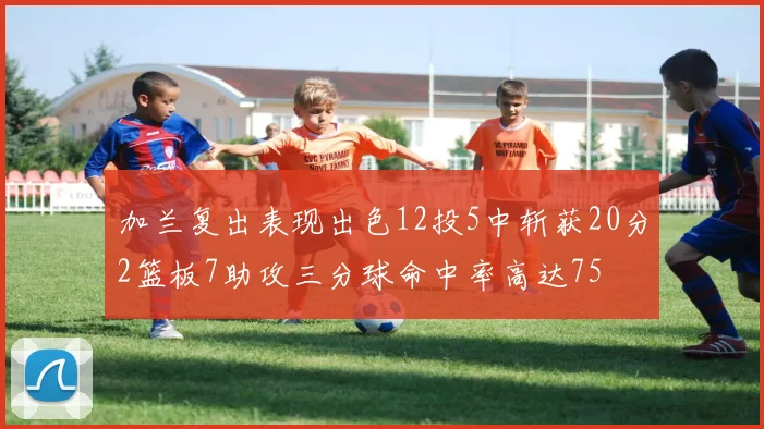 加兰复出表现出色12投5中斩获20分2篮板7助攻三分球命中率高达75