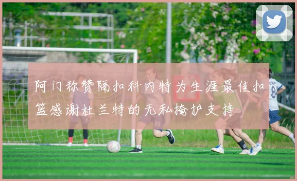 阿门称赞隔扣科内特为生涯最佳扣篮感谢杜兰特的无私掩护支持