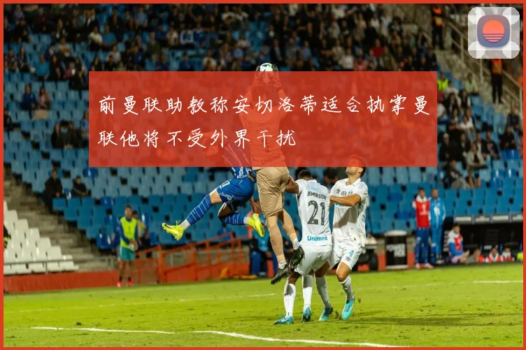 前曼联助教称安切洛蒂适合执掌曼联他将不受外界干扰
