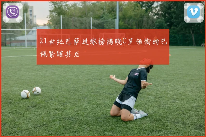 21世纪巴萨进球榜揭晓C罗领衔姆巴佩紧随其后