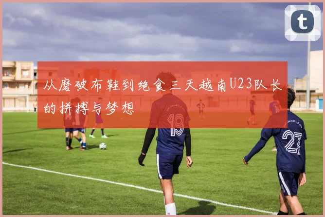 从磨破布鞋到绝食三天越南U23队长的拼搏与梦想