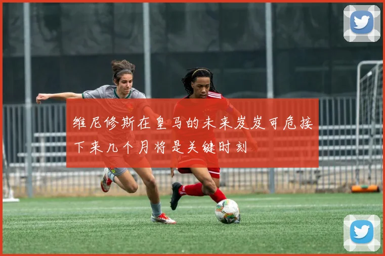 维尼修斯在皇马的未来岌岌可危接下来几个月将是关键时刻