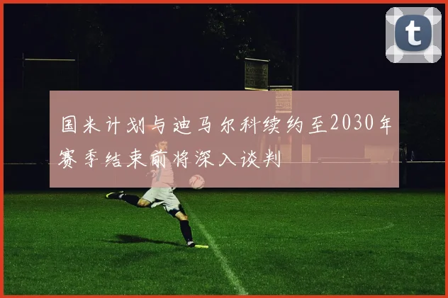 国米计划与迪马尔科续约至2030年赛季结束前将深入谈判