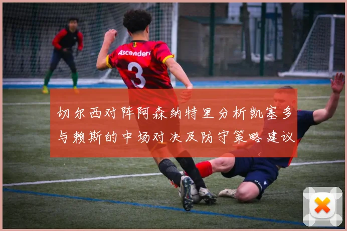 切尔西对阵阿森纳特里分析凯塞多与赖斯的中场对决及防守策略建议