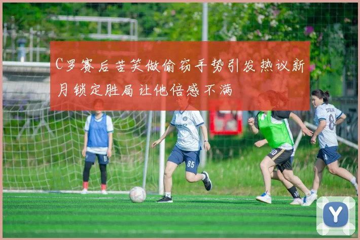 C罗赛后苦笑做偷窃手势引发热议新月锁定胜局让他倍感不满