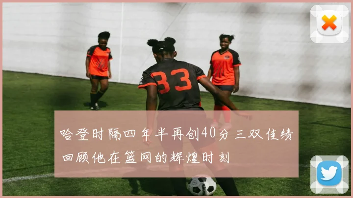 哈登时隔四年半再创40分三双佳绩回顾他在篮网的辉煌时刻