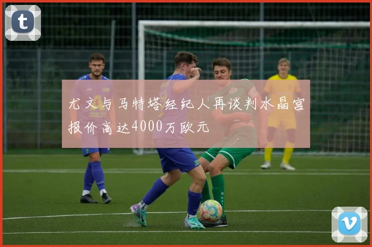 尤文与马特塔经纪人再谈判水晶宫报价高达4000万欧元