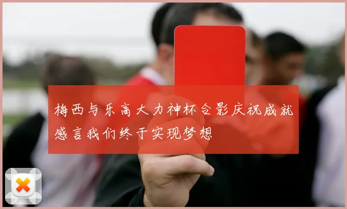 梅西与乐高大力神杯合影庆祝成就感言我们终于实现梦想
