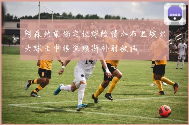 阿森纳前场定位球险情加布里埃尔头球击中横梁赖斯补射被挡