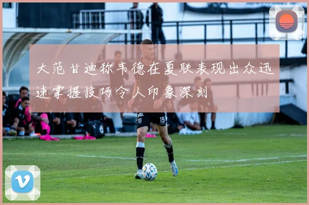 大范甘迪称韦德在夏联表现出众迅速掌握技巧令人印象深刻