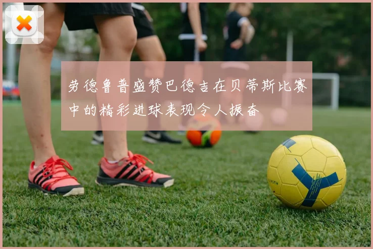 劳德鲁普盛赞巴德吉在贝蒂斯比赛中的精彩进球表现令人振奋