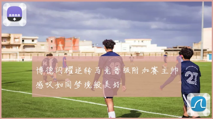 博德闪耀逆转马竞晋级附加赛主帅感叹如同梦境般美好