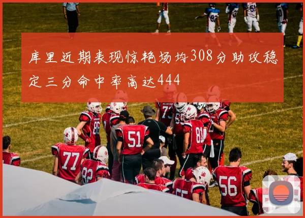 库里近期表现惊艳场均308分助攻稳定三分命中率高达444