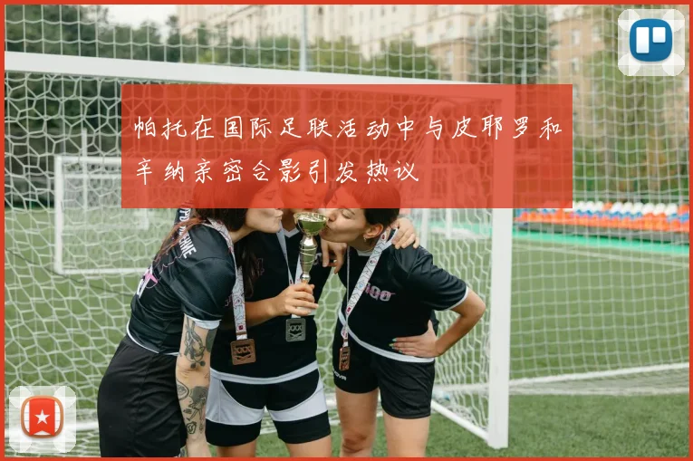 帕托在国际足联活动中与皮耶罗和辛纳亲密合影引发热议