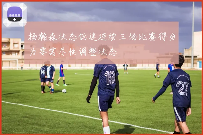 杨瀚森状态低迷连续三场比赛得分为零需尽快调整状态