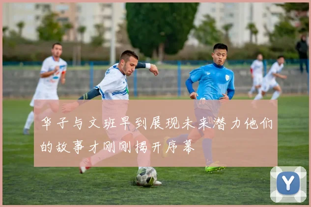 华子与文班早到展现未来潜力他们的故事才刚刚揭开序幕